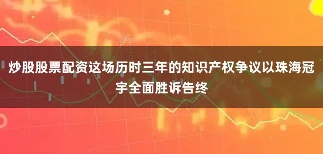 炒股股票配资这场历时三年的知识产权争议以珠海冠宇全面胜诉告终