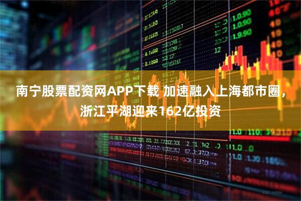 南宁股票配资网APP下载 加速融入上海都市圈，浙江平湖迎来162亿投资