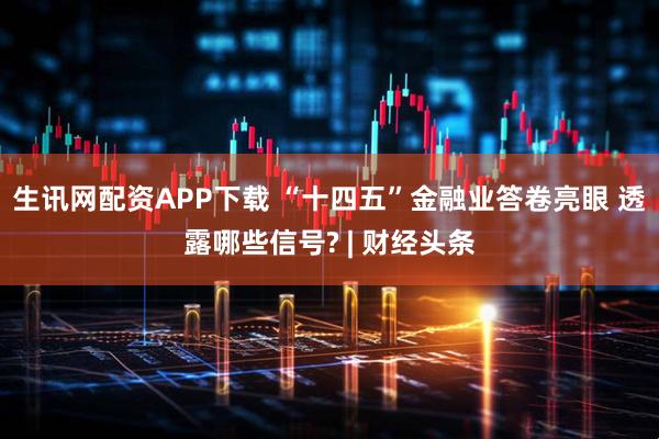 生讯网配资APP下载 “十四五”金融业答卷亮眼 透露哪些信号? | 财经头条