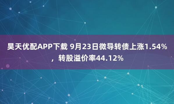昊天优配APP下载 9月23日微导转债上涨1.54%，转股溢价率44.12%