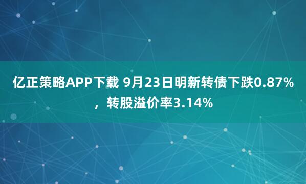 亿正策略APP下载 9月23日明新转债下跌0.87%，转股溢价率3.14%