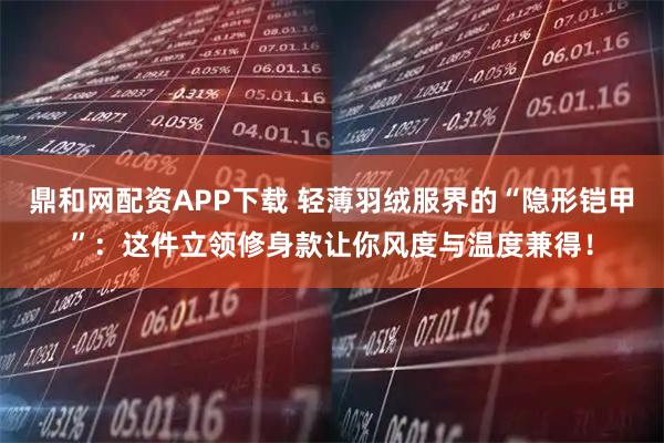 鼎和网配资APP下载 轻薄羽绒服界的“隐形铠甲”:这件立领修身款让你风度与温度兼得!