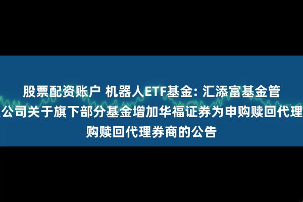 股票配资账户 机器人ETF基金: 汇添富基金管理股份有限公司关于旗下部分基金增加华福证券为申购赎回代理券商的公告