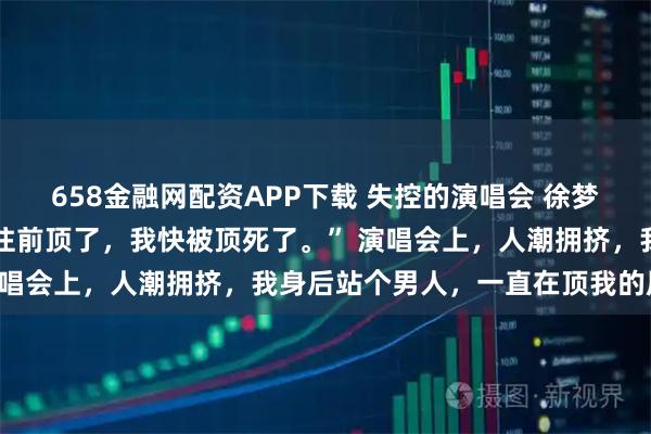 658金融网配资APP下载 失控的演唱会 徐梦陈诚 “求你了哥哥,别往前顶了,我快被顶死了。” 演唱会上,人潮拥挤,我身后站个男人,一直在顶我的屁股。