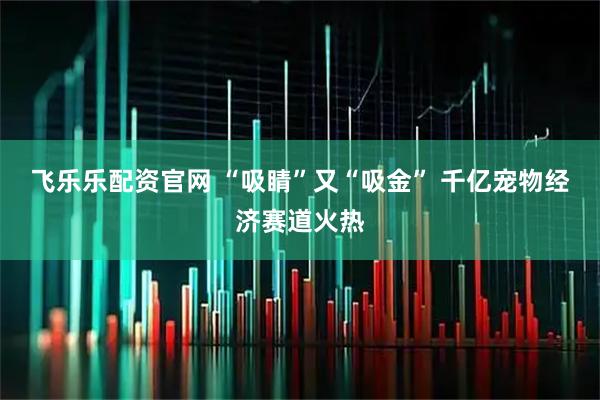 飞乐乐配资官网 “吸睛”又“吸金” 千亿宠物经济赛道火热