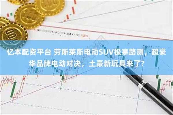 亿本配资平台 劳斯莱斯电动SUV极寒路测，超豪华品牌电动对决，土豪新玩具来了?