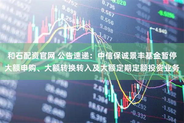 和石配资官网 公告速递：中信保诚景丰基金暂停大额申购、大额转换转入及大额定期定额投资业务