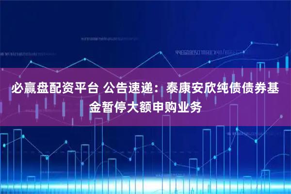 必赢盘配资平台 公告速递：泰康安欣纯债债券基金暂停大额申购业务