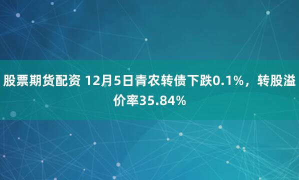 股票期货配资 12月5日青农转债下跌0.1%，转股溢价率35.84%