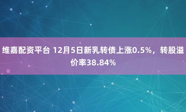 维嘉配资平台 12月5日新乳转债上涨0.5%,转股溢价率38.84%