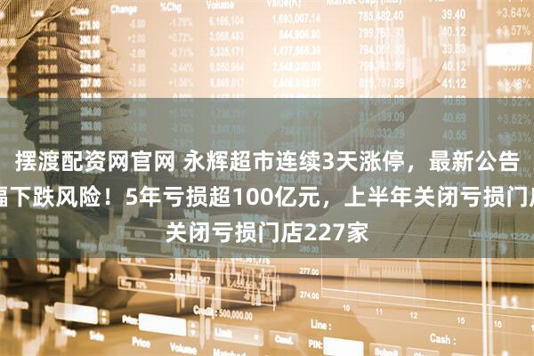 摆渡配资网官网 永辉超市连续3天涨停，最新公告：存大幅下跌风险！5年亏损超100亿元，上半年关闭亏损门店227家