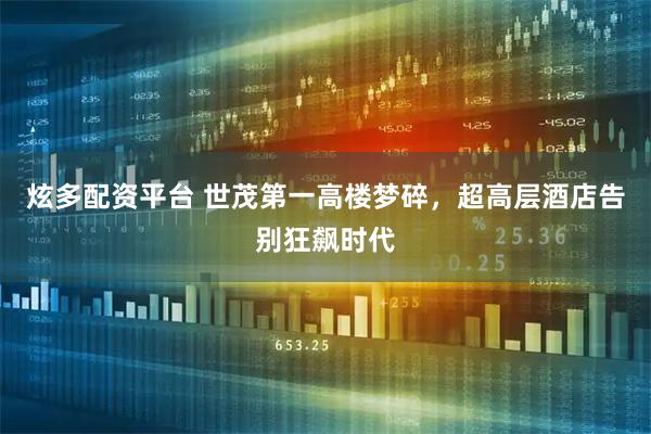 炫多配资平台 世茂第一高楼梦碎,超高层酒店告别狂飙时代