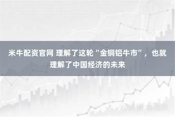米牛配资官网 理解了这轮“金铜铝牛市”,也就理解了中国经济的未来