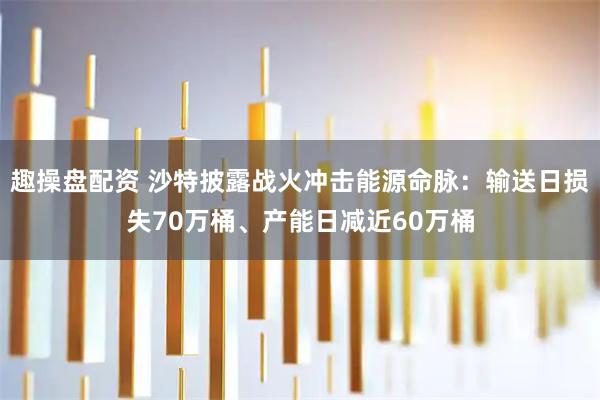 趣操盘配资 沙特披露战火冲击能源命脉：输送日损失70万桶、产能日减近60万桶
