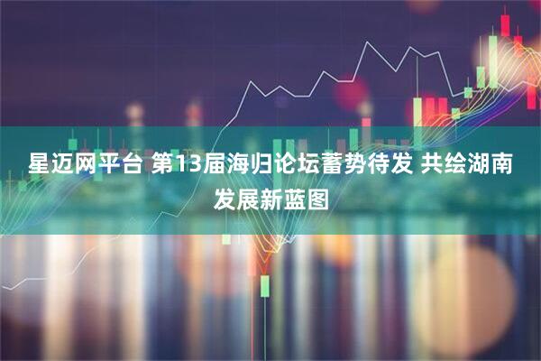 星迈网平台 第13届海归论坛蓄势待发 共绘湖南发展新蓝图