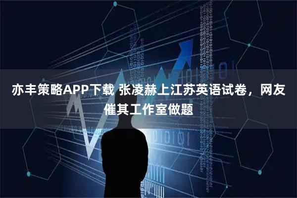 亦丰策略APP下载 张凌赫上江苏英语试卷，网友催其工作室做题