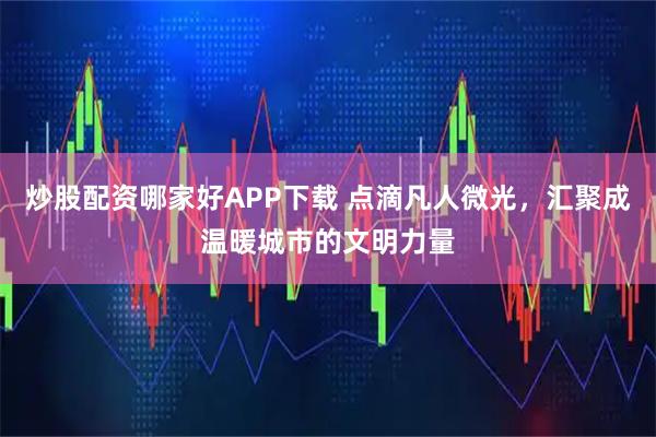 炒股配资哪家好APP下载 点滴凡人微光，汇聚成温暖城市的文明力量