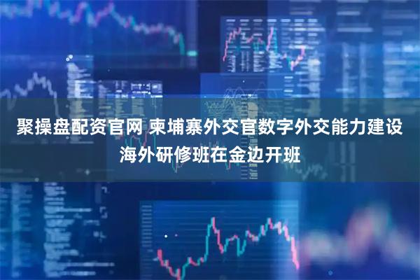 聚操盘配资官网 柬埔寨外交官数字外交能力建设海外研修班在金边开班