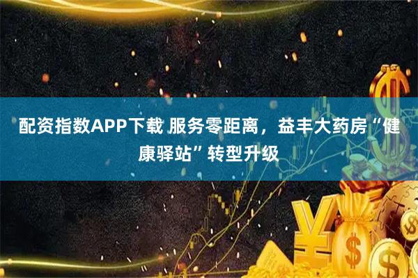 配资指数APP下载 服务零距离，益丰大药房“健康驿站”转型升级