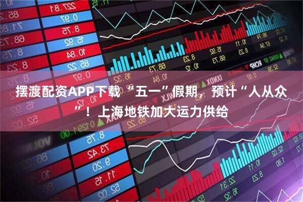 摆渡配资APP下载 “五一”假期，预计“人从众”！上海地铁加大运力供给