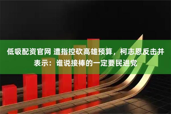 低吸配资官网 遭指控砍高雄预算，柯志恩反击并表示：谁说接棒的一定要民进党