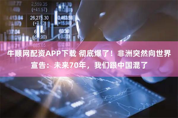 牛顺网配资APP下载 彻底爆了！非洲突然向世界宣告：未来70年，我们跟中国混了