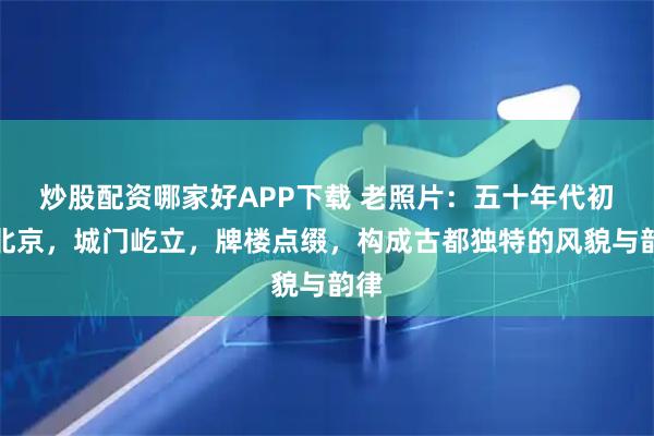 炒股配资哪家好APP下载 老照片：五十年代初的北京，城门屹立，牌楼点缀，构成古都独特的风貌与韵律