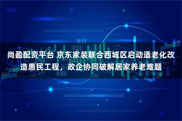 尚盈配资平台 京东家装联合西城区启动适老化改造惠民工程，政企协同破解居家养老难题