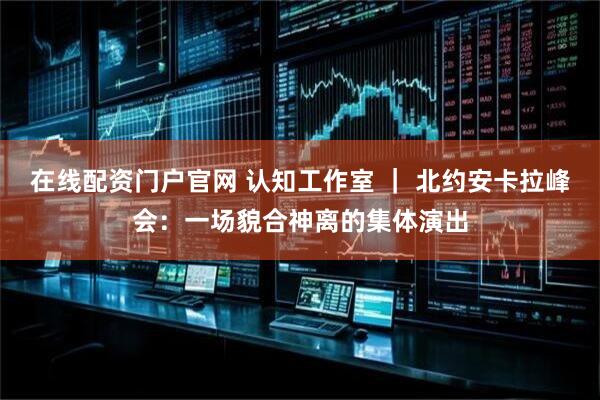 在线配资门户官网 认知工作室 ｜ 北约安卡拉峰会：一场貌合神离的集体演出