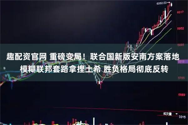 趣配资官网 重磅变局!联合国新版安南方案落地 模糊联邦套路拿捏土希 胜负格局彻底反转
