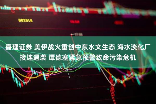 嘉理证券 美伊战火重创中东水文生态 海水淡化厂接连遇袭 谭德塞紧急预警致命污染危机