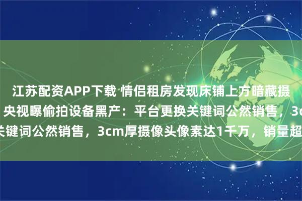 江苏配资APP下载 情侣租房发现床铺上方暗藏摄像头，偷拍者正是房东，央视曝偷拍设备黑产：平台更换关键词公然销售，3cm厚摄像头像素达1千万，销量超1万台