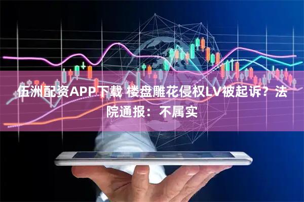 伍洲配资APP下载 楼盘雕花侵权LV被起诉？法院通报：不属实