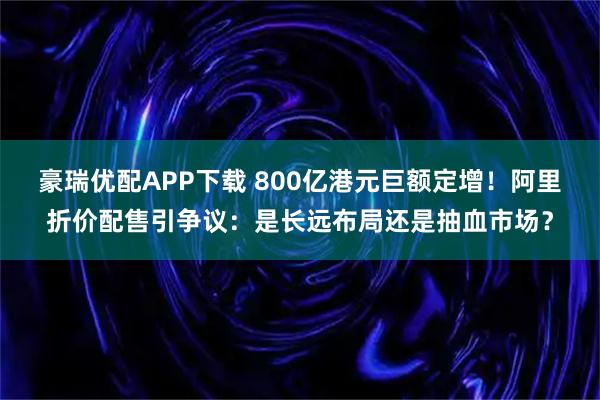 豪瑞优配APP下载 800亿港元巨额定增！阿里折价配售引争议：是长远布局还是抽血市场？