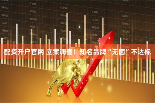 配资开户官网 立案调查！知名品牌“无菌”不达标