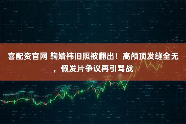 喜配资官网 鞠婧祎旧照被翻出！高颅顶发缝全无，假发片争议再引骂战