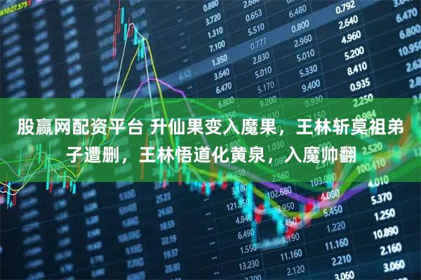 股赢网配资平台 升仙果变入魔果，王林斩莫祖弟子遭删，王林悟道化黄泉，入魔帅翻