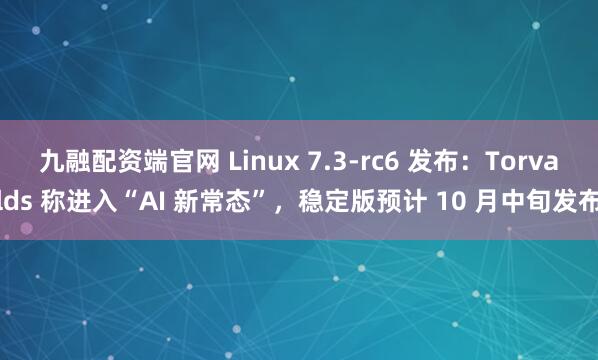 九融配资端官网 Linux 7.3-rc6 发布：Torvalds 称进入“AI 新常态”，稳定版预计 10 月中旬发布