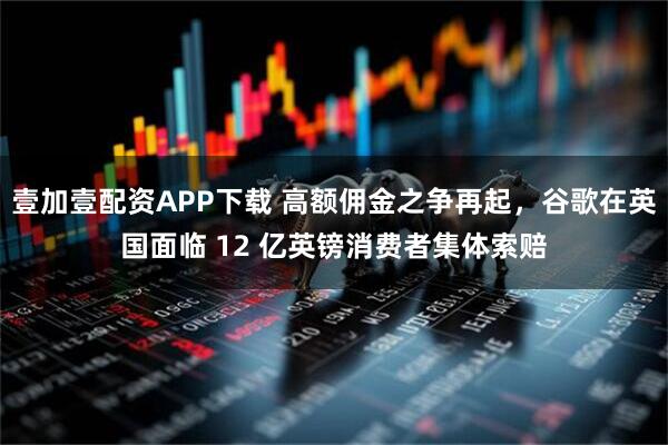 壹加壹配资APP下载 高额佣金之争再起，谷歌在英国面临 12 亿英镑消费者集体索赔