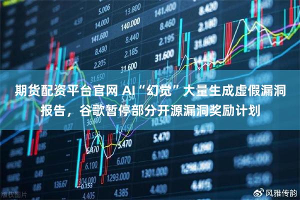期货配资平台官网 AI“幻觉”大量生成虚假漏洞报告，谷歌暂停部分开源漏洞奖励计划
